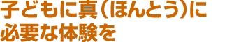 子どもに真（ほんとう）に必要な体験を